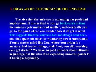 3. IDEAS ABOUT THE ORIGIN OF THE UNIVERSE 
The idea that the universe is expanding has profound 
implications. It means that as you go backwards in time 
the universe gets smaller and smaller, and eventually you 
get to the point where you wonder how it all got started. 
This suggests that the universe has not always been here, 
and that opens the door for wondering how it started and 
if some master mind like God, whose own origin is a 
mystery, had to start things; and if not, how did anything 
ever get started? We have no good answers about ultimate 
beginnings, but the idea of an expanding universe points to 
it having a beginning. 
 
