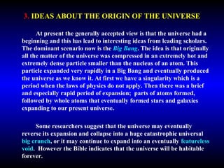 3. IDEAS ABOUT THE ORIGIN OF THE UNIVERSE 
At present the generally accepted view is that the universe had a 
beginning and this has lead to interesting ideas from leading scholars. 
The dominant scenario now is the Big Bang. The idea is that originally 
all the matter of the universe was compressed in an extremely hot and 
extremely dense particle smaller than the nucleus of an atom. This 
particle expanded very rapidly in a Big Bang and eventually produced 
the universe as we know it. At first we have a singularity which is a 
period when the laws of physics do not apply. Then there was a brief 
and especially rapid period of expansion; parts of atoms formed, 
followed by whole atoms that eventually formed stars and galaxies 
expanding to our present universe. 
Some researchers suggest that the universe may eventually 
reverse its expansion and collapse into a huge catastrophic universal 
big crunch, or it may continue to expand into an eventually featureless 
void. However the Bible indicates that the universe will be habitable 
forever. 
 