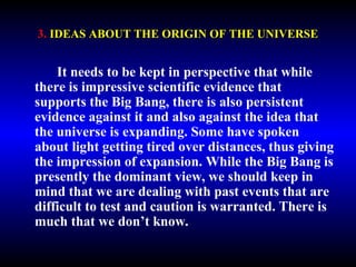 3. IDEAS ABOUT THE ORIGIN OF THE UNIVERSE 
It needs to be kept in perspective that while 
there is impressive scientific evidence that 
supports the Big Bang, there is also persistent 
evidence against it and also against the idea that 
the universe is expanding. Some have spoken 
about light getting tired over distances, thus giving 
the impression of expansion. While the Big Bang is 
presently the dominant view, we should keep in 
mind that we are dealing with past events that are 
difficult to test and caution is warranted. There is 
much that we don’t know. 
 