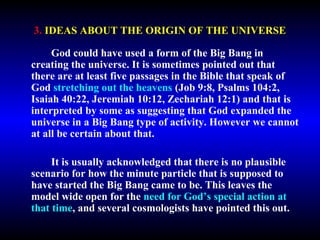 3. IDEAS ABOUT THE ORIGIN OF THE UNIVERSE 
God could have used a form of the Big Bang in 
creating the universe. It is sometimes pointed out that 
there are at least five passages in the Bible that speak of 
God stretching out the heavens (Job 9:8, Psalms 104:2, 
Isaiah 40:22, Jeremiah 10:12, Zechariah 12:1) and that is 
interpreted by some as suggesting that God expanded the 
universe in a Big Bang type of activity. However we cannot 
at all be certain about that. 
It is usually acknowledged that there is no plausible 
scenario for how the minute particle that is supposed to 
have started the Big Bang came to be. This leaves the 
model wide open for the need for God’s special action at 
that time, and several cosmologists have pointed this out. 
 