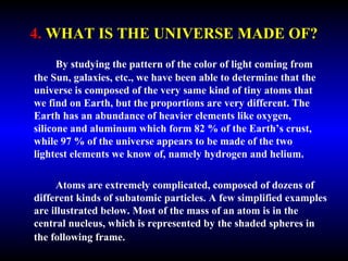 4. WHAT IS THE UNIVERSE MADE OF? 
By studying the pattern of the color of light coming from 
the Sun, galaxies, etc., we have been able to determine that the 
universe is composed of the very same kind of tiny atoms that 
we find on Earth, but the proportions are very different. The 
Earth has an abundance of heavier elements like oxygen, 
silicone and aluminum which form 82 % of the Earth’s crust, 
while 97 % of the universe appears to be made of the two 
lightest elements we know of, namely hydrogen and helium. 
Atoms are extremely complicated, composed of dozens of 
different kinds of subatomic particles. A few simplified 
examples are illustrated below. Most of the mass of an atom is in 
the central nucleus, which is represented by the shaded spheres 
in the following frame. 
 