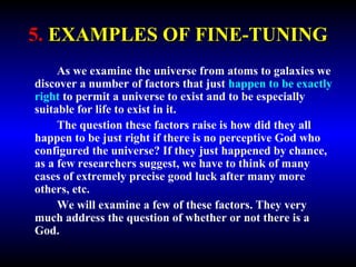 5. EXAMPLES OF FINE-TUNING 
As we examine the universe from atoms to galaxies we 
discover a number of factors that just happen to be exactly 
right to permit a universe to exist and to be especially 
suitable for life to exist in it. 
The question these factors raise is how did they all 
happen to be just right if there is no perceptive God who 
configured the universe? If they just happened by chance, 
as a few researchers suggest, we have to think of many 
cases of extremely precise good luck after many more 
others, etc. 
We will examine a few of these factors. They very 
much address the question of whether or not there is a 
God. 
 
