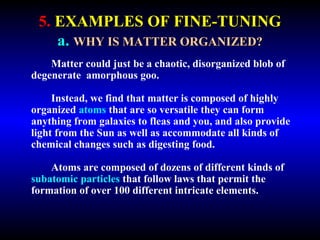 5. EXAMPLES OF FINE-TUNING 
a. WHY IS MATTER ORGANIZED? 
Matter could just be a chaotic, disorganized blob of 
degenerate amorphous goo. 
Instead, we find that matter is composed of highly 
organized atoms that are so versatile they can form 
anything from galaxies to fleas and you, and also provide 
light from the Sun as well as accommodate all kinds of 
chemical changes such as digesting food. 
Atoms are composed of dozens of different kinds of 
subatomic particles that follow laws that permit the 
formation of over 100 different intricate elements. 
 