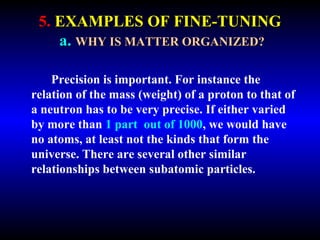 5. EXAMPLES OF FINE-TUNING 
a. WHY IS MATTER ORGANIZED? 
Precision is important. For instance the 
relation of the mass (weight) of a proton to that of 
a neutron has to be very precise. If either varied 
by more than 1 part out of 1000, we would have 
no atoms, at least not the kinds that form the 
universe. There are several other similar 
relationships between subatomic particles. 
 