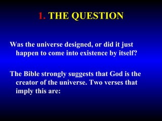 1. THE QUESTION 
Was the universe designed, or did it just 
happen to come into existence by itself? 
The Bible strongly suggests that God is the 
creator of the universe. Two verses that 
imply this are: 
 