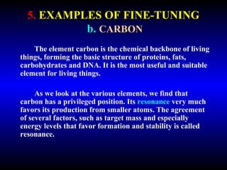 5. EXAMPLES OF FINE-TUNING 
b. CARBON 
The element carbon is the chemical backbone of living 
things, forming the basic structure of proteins, fats, 
carbohydrates and DNA. It is the most useful and suitable 
element for living things. 
As we look at the various elements, we find that 
carbon has a privileged position. Its resonance very much 
favors its production from smaller atoms. The agreement 
of several factors, such as target mass and especially 
energy levels that favor formation and stability is called 
resonance. 
 