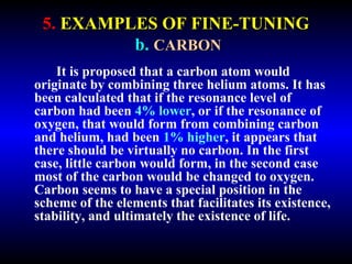5. EXAMPLES OF FINE-TUNING 
b. CARBON 
It is proposed that a carbon atom would 
originate by combining three helium atoms. It has 
been calculated that if the resonance level of 
carbon had been 4% lower, or if the resonance of 
oxygen, that would form from combining carbon 
and helium, had been 1% higher, it appears that 
there should be virtually no carbon. In the first 
case, little carbon would form, in the second case 
most of the carbon would be changed to oxygen. 
Carbon seems to have a special position in the 
scheme of the elements that facilitates its existence, 
stability, and ultimately the existence of life. 
 