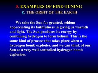 5. EXAMPLES OF FINE-TUNING 
c. THE ORBIT OF THE EARTH 
We take the Sun for granted, seldom 
appreciating its faithfulness in giving us warmth 
and light. The Sun produces its energy by 
combining hydrogen to form helium. This is the 
same kind of process that takes place when a 
hydrogen bomb explodes, and we can think of our 
Sun as a very well controlled hydrogen bomb 
explosion. 
 