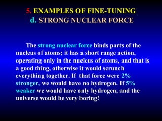 5. EXAMPLES OF FINE-TUNING 
d. STRONG NUCLEAR FORCE 
The strong nuclear force binds parts of the 
nucleus of atoms; it has a short range action, 
operating only in the nucleus of atoms, and that is 
a good thing, otherwise it would scrunch 
everything together. If that force were 2% 
stronger, we would have no hydrogen. If 5% 
weaker we would have only hydrogen, and the 
universe would be very boring! 
 