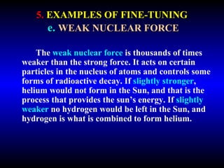 5. EXAMPLES OF FINE-TUNING 
e. WEAK NUCLEAR FORCE 
The weak nuclear force is thousands of times 
weaker than the strong force. It acts on certain 
particles in the nucleus of atoms and controls 
some forms of radioactive decay. If slightly 
stronger, helium would not form in the Sun, and 
that is the process that provides the sun’s energy. 
If slightly weaker no hydrogen would be left in the 
Sun, and hydrogen is what is combined to form 
helium. 
 
