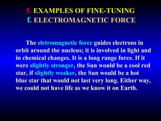 5. EXAMPLES OF FINE-TUNING 
f. ELECTROMAGNETIC FORCE 
The elctromagnetic force guides electrons in 
orbit around the nucleus; it is involved in light and 
in chemical changes. It is a long range force. If it 
were slightly stronger, the Sun would be a cool red 
star, if slightly weaker, the Sun would be a hot 
blue star that would not last very long. Either way, 
we could not have life as we know it on Earth. 
 