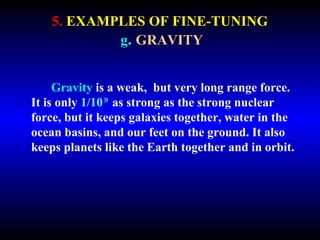5. EXAMPLES OF FINE-TUNING 
g. GRAVITY 
Gravity is a weak, but very long range force. 
It is only 1/10 39 as strong as the strong nuclear 
force, but it keeps galaxies together, water in the 
ocean basins, and our feet on the ground. It also 
keeps planets like the Earth together and in orbit. 
 