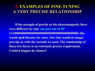5. EXAMPLES OF FINE-TUNING 
A VERY PRECISE RELATIONSHIP 
If the strength of gravity or the electromagnetic force 
were different by only one part out of 1040 
(1/10000000000000000000000000000000000000000) this 
would spell disaster for stars. Our Sun would no longer 
provide us with the warmth we need. The relationship of 
these two forces is an extremely precise requirement. 
Could it happen by chance? 
 