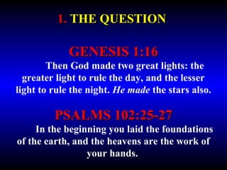1. THE QUESTION 
GENESIS 1:16 
Then God made two great lights: the 
greater light to rule the day, and the lesser 
light to rule the night. He made the stars also. 
PSALMS 102:25-27 
In the beginning you laid the foundations 
of the earth, and the heavens are the work of 
your hands. 
 