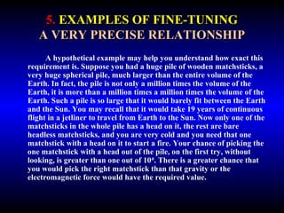 5. EXAMPLES OF FINE-TUNING 
A VERY PRECISE RELATIONSHIP 
A hypothetical example may help you understand how exact this 
requirement is. Suppose you had a huge pile of wooden matchsticks, a 
very huge spherical pile, much larger than the entire volume of the 
Earth. In fact, the pile is not only a million times the volume of the 
Earth, it is more than a million times a million times the volume of the 
Earth. Such a pile is so large that it would barely fit between the Earth 
and the Sun. You may recall that it would take 19 years of continuous 
flight in a jetliner to travel from Earth to the Sun. Now only one of the 
matchsticks in the whole pile has a head on it, the rest are bare 
headless matchsticks, and you are very cold and you need that one 
matchstick with a head on it to start a fire. Your chance of picking the 
one matchstick with a head out of the pile, on the first try, without 
looking, is greater than one out of 1040. There is a greater chance that 
you would pick the right matchstick than that gravity or the 
electromagnetic force would have the required value. 
 