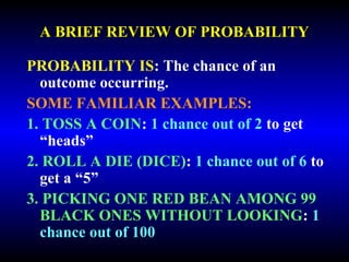 A BRIEF REVIEW OF PROBABILITY 
PROBABILITY IS: The chance of an 
outcome occurring. 
SOME FAMILIAR EXAMPLES: 
1. TOSS A COIN: 1 chance out of 2 to get 
“heads” 
2. ROLL A DIE (DICE): 1 chance out of 6 to 
get a “5” 
3. PICKING ONE RED BEAN AMONG 99 
BLACK ONES WITHOUT LOOKING: 1 
chance out of 100 
 