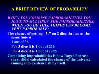 A BRIEF REVIEW OF PROBABILITY 
WHEN YOU COMBINE IMPROBABILITIES YOU 
HAVE TO MULTIPLY THE 
IMPROBABILITIES; WHEN YOU DO THIS, 
THINGS CAN BECOME VERY IMPROBABLE: 
The chance of getting “5s” on 2 dice thrown at the 
same time is: 
1 out of 36 
For 3 dice it is 1 out of 216 
For 4 dice it is 1 out of 1296 
Combining improbabilities is how Roger Penrose 
(next slide) calculated the chance of the universe 
coming into existence all by itself. 
 
