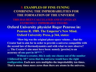 5. EXAMPLES OF FINE-TUNING 
COMBINING THE IMPROBABILITIES FOR 
THE FORMATION OF THE UNIVERSE 
THIS HAS BEEN CALCULATED AND IT GIVES AN 
EXTREMELY IMPROBABLE FIGURE: 
Oxford University physicist Roger Penrose in: 
Penrose R. 1989. The Emperor’s New Mind. 
Oxford University Press, p 344, states: 
“How big was the original phase-space volume… that the 
Creator had to aim for in order to provide a universe compatible with 
the second law of thermodynamics and with what we now observe? … 
The Creator’s aim must have been: namely [precise] to an accuracy 
of one part in 1010(123) .” 
Without a creator, this is only one chance out of the number 
1 followed by 10123 zeros that the universe would have the right 
configuration. Each new zero multiplies the improbability ten times. 
That is many times more zeros than there are atoms in the universe. 
 