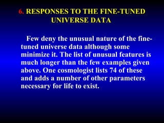 6. RESPONSES TO THE FINE-TUNED 
UNIVERSE DATA 
Few deny the unusual nature of the fine-tuned 
universe data although some 
minimize it. The list of unusual features is 
much longer than the few examples given 
above. One cosmologist lists 74 of these 
and adds a number of other parameters 
necessary for life to exist. 
 