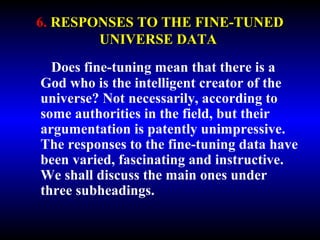 6. RESPONSES TO THE FINE-TUNED 
UNIVERSE DATA 
Does fine-tuning mean that there is a 
God who is the intelligent creator of the 
universe? Not necessarily, according to 
some authorities in the field, but their 
argumentation is patently unimpressive. 
The responses to the fine-tuning data have 
been varied, fascinating and instructive. 
We shall discuss the main ones under 
three subheadings. 
 