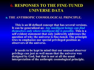6. RESPONSES TO THE FINE-TUNED 
UNIVERSE DATA 
a. THE ANTHROPIC COSMOLOGICAL PRINCIPLE. 
This is an ill defined concept that has several versions. 
It can be generalized as: Any intelligent beings can find 
themselves only where intelligent life is possible. This is a 
self evident statement that only indirectly addresses the 
question of why the universe is fine-tuned. The principle 
tries to emphasize our special privileged position as 
observers of the universe. 
It needs to be kept in mind that our unusual observer 
privilege can just as well mean that the universe was 
designed by God, but that is not at all the usual 
interpretation of the anthropic cosmological principle. 
 