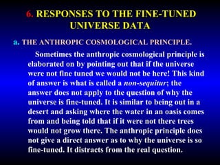 6. RESPONSES TO THE FINE-TUNED 
UNIVERSE DATA 
a. THE ANTHROPIC COSMOLOGICAL PRINCIPLE. 
Sometimes the anthropic cosmological principle is 
elaborated on by pointing out that if the universe 
were not fine tuned we would not be here! This kind 
of answer is what is called a non-sequitur; the 
answer does not apply to the question of why the 
universe is fine-tuned. It is similar to being out in a 
desert and asking where the water in an oasis comes 
from and being told that if it were not there trees 
would not grow there. The anthropic principle does 
not give a direct answer as to why the universe is so 
fine-tuned. It distracts from the real question. 
 