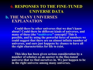 6. RESPONSES TO THE FINE-TUNED 
UNIVERSE DATA 
b. THE MANY UNIVERSES 
EXPLANATION 
Could there be other universes that we don’t know 
about? Could there be different kinds of universes, and 
many of these (the “multiverse” concept)? This is 
possible, and by using the powerful force of numbers we 
could suggest that there are an almost infinite number of 
universes, and ours just happens by chance to have all 
the right characteristics for life to exist. 
This idea has been given serious consideration by a 
number of scholars as an answer to the fine-tuned 
universe that we find ourselves in. We just happen to be 
in the right universe among many universes. 
 