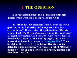1. THE QUESTION 
A paradoxical incident tells us that some strongly 
disagree with what the Bible says about origins. 
In 1959 some 1500 scientists from all over the world 
gathered at the University of Chicago for a five day 
celebration of 100 years since the publication of Darwin’s 
famous book The Origin of Species. During that conference 
a special convocation was held at the University’s famous 
Rockefeller Chapel. As the meeting began, the scientists 
bowed their heads in a prayer to “Almighty God.” Then 
Sir Julian Huxley, -- the grandson of Darwin’s valiant 
defender Thomas Huxley, who was often called “Darwin’s 
bulldog,”-- got up and delivered an oration, pointing out 
that there is no God. 
 