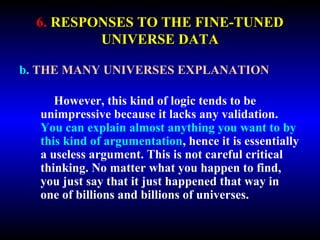6. RESPONSES TO THE FINE-TUNED 
UNIVERSE DATA 
b. THE MANY UNIVERSES EXPLANATION 
However, this kind of logic tends to be 
unimpressive because it lacks any validation. 
You can explain almost anything you want to by 
this kind of argumentation, hence it is essentially 
a useless argument. This is not careful critical 
thinking. No matter what you happen to find, 
you just say that it just happened that way in 
one of billions and billions of universes. 
 