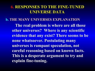6. RESPONSES TO THE FINE-TUNED 
UNIVERSE DATA 
b. THE MANY UNIVERSES EXPLANATION 
The real problem is where are all those 
other universes? Where is any scientific 
evidence that any exist? There seems to be 
none whatsoever. Postulating many 
universes is rampant speculation, not 
careful reasoning based on known facts. 
This is a desperate argument to try and 
explain fine-tuning. 
 