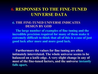 6. RESPONSES TO THE FINE-TUNED 
UNIVERSE DATA 
c. THE FINE-TUNED UNIVERSE INDICATES 
DESIGN BY GOD 
The large number of examples of fine tuning and the 
incredible precision required for many of them make it 
extremely difficult to think that all of this is a case of just 
good luck after more and more good luck. 
Furthermore the values for fine tuning are often 
intimately interrelated. The whole universe seems to be 
balanced on a knife edge. A very slight change in any of 
most of the fine-tuned factors, and the universe instantly 
falls apart. 
 