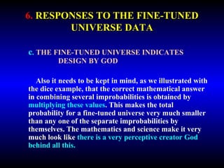6. RESPONSES TO THE FINE-TUNED 
UNIVERSE DATA 
c. THE FINE-TUNED UNIVERSE INDICATES 
DESIGN BY GOD 
Also it needs to be kept in mind, as we illustrated with 
the dice example, that the correct mathematical answer 
in combining several improbabilities is obtained by 
multiplying these values. This makes the total 
probability for a fine-tuned universe very much smaller 
than any one of the separate improbabilities by 
themselves. The mathematics and science make it very 
much look like there is a very perceptive creator God 
behind all this. 
 