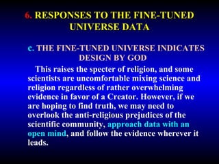 6. RESPONSES TO THE FINE-TUNED 
UNIVERSE DATA 
c. THE FINE-TUNED UNIVERSE INDICATES 
DESIGN BY GOD 
This raises the specter of religion, and some 
scientists are uncomfortable mixing science and 
religion regardless of rather overwhelming 
evidence in favor of a Creator. However, if we 
are hoping to find truth, we may need to 
overlook the anti-religious prejudices of the 
scientific community, approach data with an 
open mind, and follow the evidence wherever it 
leads. 
 