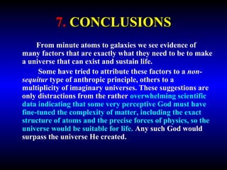 7. CONCLUSIONS 
From minute atoms to galaxies we see evidence of 
many factors that are exactly what they need to be to make 
a universe that can exist and sustain life. 
Some have tried to attribute these factors to a non-sequitur 
type of anthropic principle, others to a multiplicity 
of imaginary universes. These suggestions are only 
distractions from the rather overwhelming scientific data 
indicating that some very perceptive God must have fine-tuned 
the complexity of matter, including the exact 
structure of atoms and the precise forces of physics, so the 
universe would be suitable for life. Any such God would 
surpass the universe He created. 
 