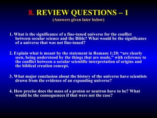 8. REVIEW QUESTIONS – 1 
(Answers given later below) 
1. What is the significance of a fine-tuned universe for the conflict 
between secular science and the Bible? What would be the significance 
of a universe that was not fine-tuned? 
2. Explain what is meant by the statement in Romans 1:20: “are clearly 
seen, being understood by the things that are made,” with reference to 
the conflict between a secular scientific interpretation of origins and 
the biblical creation concept. 
3. What major conclusion about the history of the universe have scientists 
drawn from the evidence of an expanding universe? 
4. How precise does the mass of a proton or neutron have to be? What 
would be the consequences if that were not the case? 
 