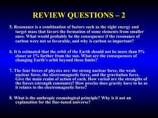 REVIEW QUESTIONS – 2 
5. Resonance is a combination of factors such as the right energy and 
target mass that favors the formation of some elements from smaller 
ones. What would probably be the consequence if the resonance of 
carbon were not so favorable, and why is carbon so important? 
6. It is estimated that the orbit of the Earth should not be more than 5% 
closer or 1% farther from the sun. What are the consequences of 
changing Earth’s orbit beyond these limits? 
7. The four forces of physics are: the strong nuclear force, the weak 
nuclear force, the electromagnetic force, and the gravitation force. 
Give the main realm of action of each. How varied are the strengths of 
the forces (strength constants)? How precise does gravity have to be as 
it relates to the electromagnetic force? 
8. What is the anthropic cosmological principle? Why is it not an 
explanation for the fine-tuned universe? 
 