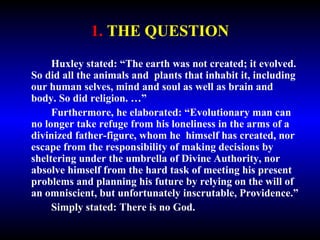 1. THE QUESTION 
Huxley stated: “The earth was not created; it evolved. 
So did all the animals and plants that inhabit it, including 
our human selves, mind and soul as well as brain and 
body. So did religion. …” 
Furthermore, he elaborated: “Evolutionary man can 
no longer take refuge from his loneliness in the arms of a 
divinized father-figure, whom he himself has created, nor 
escape from the responsibility of making decisions by 
sheltering under the umbrella of Divine Authority, nor 
absolve himself from the hard task of meeting his present 
problems and planning his future by relying on the will of 
an omniscient, but unfortunately inscrutable, Providence.” 
Simply stated: There is no God. 
 