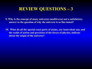 REVIEW QUESTIONS – 3 
9. Why is the concept of many universes (multiverse) not a satisfactory 
answer to the question of why the universe is so fine-tuned? 
10. What do all the special exact parts of atoms, our benevolent sun, and 
the realm of action and precision of the forces of physics, indicate 
about the origin of the universe? 
 