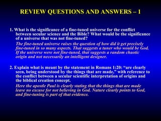 REVIEW QUESTIONS AND ANSWERS – 1 
1. What is the significance of a fine-tuned universe for the conflict 
between secular science and the Bible? What would be the significance 
of a universe that was not fine-tuned? 
The fine-tuned universe raises the question of how did it get precisely 
fine-tuned in so many aspects. That suggests a tuner who would be God. 
If the universe were not fine-tuned, that suggests a random chaotic origin 
and not necessarily an intelligent designer. 
2. Explain what is meant by the statement in Romans 1:20: “are clearly 
seen, being understood by the things that are made,” with reference to 
the conflict between a secular scientific interpretation of origins and 
the biblical creation concept. 
Here the apostle Paul is clearly stating that the things that are made leave 
no excuse for not believing in God. Nature clearly points to God, and 
fine-tuning is part of that evidence. 
 