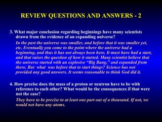 REVIEW QUESTIONS AND ANSWERS - 2 
3. What major conclusion regarding beginnings have many scientists 
drawn from the evidence of an expanding universe? 
In the past the universe was smaller, and before that it was smaller yet, 
etc. Eventually you come to the point where the universe had a 
beginning, and thus it has not always been here. It must have had a start, 
and that raises the question of how it started. Many scientist believe that 
the universe started with an explosive “Big Bang,” and expanded from 
there. But what was before that to start things? Science has not provided 
any good answers. It seems reasonable to think God did it. 
4. How precise does the mass of a proton or neutron have to be with 
reference to each other? What would be the consequences if that were 
not the case? 
They have to be precise to at least one part out of a thousand. If not, we 
would not have any atoms. 
 