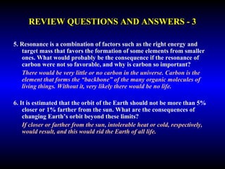 REVIEW QUESTIONS AND ANSWERS - 3 
5. Resonance is a combination of factors such as the right energy and 
target mass that favors the formation of some elements from smaller 
ones. What would probably be the consequence if the resonance of 
carbon were not so favorable, and why is carbon so important? 
There would be very little or no carbon in the universe. Carbon is the 
element that forms the “backbone” of the many organic molecules of 
living things. Without it, very likely there would be no life. 
6. It is estimated that the orbit of the Earth should not be more than 5% 
closer or 1% farther from the sun. What are the consequences of 
changing Earth’s orbit beyond these limits? 
If closer or farther from the sun, intolerable heat or cold, respectively, 
would result, and this would rid the Earth of all life. 
 