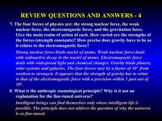 REVIEW QUESTIONS AND ANSWERS - 4 
7. The four forces of physics are: the strong nuclear force, the weak 
nuclear force, the electromagnetic force, and the gravitation force. 
Give the main realm of action of each. How varied are the strengths of 
the forces (strength constants)? How precise does gravity have to be as 
it relates to the electromagnetic force? 
Strong nuclear force binds nuclei of atoms. Weak nuclear force deals 
with radioactive decay in the nuclei of atoms. Electromagnetic force deals 
with widespread light and chemical changes. Gravity binds planets, solar 
systems and galaxies. The four forces vary by a factor of 1039 from 
weakest to strongest. It appears that the strength of gravity has to relate to 
that of the electromagnetic force with a precision within 1 part out of 
1040. 
8. What is the anthropic cosmological principle? Why is it not an 
explanation for the fine-tuned universe? 
Intelligent beings can find themselves only where intelligent life is 
possible. The principle does not address the question of why the universe 
is so fine-tuned. 
 