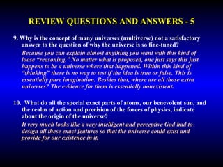 REVIEW QUESTIONS AND ANSWERS - 5 
9. Why is the concept of many universes (multiverse) not a satisfactory 
answer to the question of why the universe is so fine-tuned? 
Because you can explain almost anything you want with this kind of 
loose “reasoning.” No matter what is proposed, one just says this just 
happens to be a universe where that happened. Within this kind of 
“thinking” there is no way to test if the idea is true or false. This is 
essentially pure imagination. Besides that, where are all those extra 
universes? The evidence for them is essentially nonexistent. 
10. What do all the special exact parts of atoms, our benevolent sun, and 
the realm of action and precision of the forces of physics, indicate 
about the origin of the universe? 
It very much looks like a very intelligent and perceptive God had to 
design all these exact features so that the universe could exist and 
provide for our existence in it. 
 
