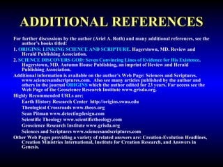 ADDITIONAL REFERENCES 
For further discussions by the author (Ariel A. Roth) and many additional references, see 
the author’s books titled: 
1. ORIGINS: LINKING SCIENCE AND SCRIPTURE. Hagerstown, MD. Review and 
Herald Publishing Association. 
2. SCIENCE DISCOVERS GOD: Seven Convincing Lines of Evidence for His Existence. 
Hagerstown, MD. Autumn House Publishing, an imprint of Review and Herald 
Publishing Association. 
Additional information is available on the author’s Web Page: Sciences and Scriptures. 
www.sciencesandscriptures.com. Also see many articles published by the author and 
others in the journal ORIGINS which the author edited for 23 years. For access see the 
Web Page of the Geoscience Research Institute www.grisda.org. 
Highly Recommended URLs are: 
Earth History Research Center http://origins.swau.edu 
Theological Crossroads www.theox.org 
Sean Pitman www.detectingdesign.com 
Scientific Theology www.scientifictheology.com 
Geoscience Research Institute www.grisda.org 
Sciences and Scriptures www.sciencesandscriptures.com 
Other Web Pages providing a variety of related answers are: Creation-Evolution Headlines, 
Creation Ministries International, Institute for Creation Research, and Answers in 
Genesis. 
 