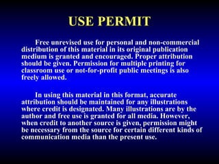 USE PERMIT 
Free unrevised use for personal and non-commercial 
distribution of this material in its original publication 
medium is granted and encouraged. Proper attribution 
should be given. Permission for multiple printing for 
classroom use or not-for-profit public meetings is also 
freely allowed. 
In using this material in this format, accurate 
attribution should be maintained for any illustrations 
where credit is designated. Many illustrations are by the 
author and free use is granted for all media. However, 
when credit to another source is given, permission might 
be necessary from the source for certain different kinds of 
communication media than the present use. 
