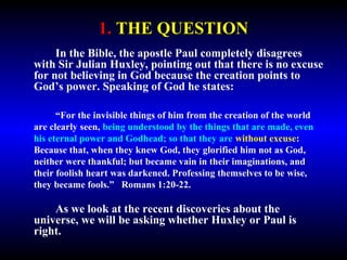 1. THE QUESTION 
In the Bible, the apostle Paul completely disagrees 
with Sir Julian Huxley, pointing out that there is no excuse 
for not believing in God because the creation points to 
God’s power. Speaking of God he states: 
“For the invisible things of him from the creation of the world are 
clearly seen, being understood by the things that are made, even his 
eternal power and Godhead; so that they are without excuse: Because 
that, when they knew God, they glorified him not as God, neither were 
thankful; but became vain in their imaginations, and their foolish 
heart was darkened. Professing themselves to be wise, they became 
fools.” Romans 1:20-22. 
As we look at the recent discoveries about the 
universe, we will be asking whether Huxley or Paul is 
right. 
 