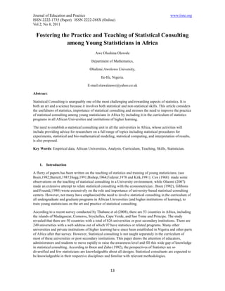 Journal of Education and Practice                                                                 www.iiste.org
ISSN 2222-1735 (Paper) ISSN 2222-288X (Online)
Vol 2, No 8, 2011

  Fostering the Practice and Teaching of Statistical Consulting
              among Young Statisticians in Africa
                                            Awe Olushina Olawale

                                         Department of Mathematics,

                                        Obafemi Awolowo University,

                                                Ile-Ife, Nigeria.

                                      E-mail:olawaleawe@yahoo.co.uk

Abstract:

Statistical Consulting is unarguably one of the most challenging and rewarding aspects of statistics. It is
both an art and a science because it involves both statistical and non-statistical skills. This article considers
the usefulness of statistics, importance of statistical consulting and stresses the need to improve the practice
of statistical consulting among young statisticians in Africa by including it in the curriculum of statistics
programs in all African Universities and institutions of higher learning.

The need to establish a statistical consulting unit in all the universities in Africa, whose activities will
include providing advice for researchers on a full range of topics including statistical procedures for
experiments, statistical and bio-mathematical modeling, statistical computing, and interpretation of results,
is also proposed.

Key Words: Empirical data, African Universities, Analysis, Curriculum, Teaching, Skills, Statistician.



    1.   Introduction

A flurry of papers has been written on the teaching of statistics and training of young statisticians; (see
Boen,1982;Barnett,1987;Hogg,1991;Bishop,1964;Federer,1978 and Kirk,1991). Cox (1968) made some
observations on the teaching of statistical consulting in a University environment, while Olaomi (2007)
made an extensive attempt to relate statistical consulting with the econometrician . Boen (1982), Gibbons
and Freund,(1980) wrote extensively on the role and importance of university-based statistical consulting
centers. However, not many have emphasized the need to involve statistical consulting in the curriculum of
all undergraduate and graduate programs in African Universities (and higher institutions of learning), to
train young statisticians on the art and practice of statistical consulting.

According to a recent survey conducted by Thabane et al (2008), there are 53 countries in Africa, including
the islands of Madagascar, Comoros, Seychelles, Cape Verde, and Sao Tome and Principe. The study
revealed that there are 50 countries with a total of 826 universities or post secondary institutions. There are
249 universities with a web address out of which 97 have statistics or related programs. Many other
universities and private institutions of higher learning have since been established in Nigeria and other parts
of Africa after that survey. However, Statistical consulting is not taught separately in the curriculum of
most of these universities or post secondary institutions. This paper draws the attention of educators,
administrators and students to move rapidly to raise the awareness level and fill this wide gap of knowledge
in statistical consulting. According to Boen and Zahn (1982), the perspectives of Statistics are so
diversified and few statisticians are knowledgeable about all designs. Statistical consultants are expected to
be knowledgeable in their respective disciplines and familiar with relevant methodologies.


                                                       13
 
