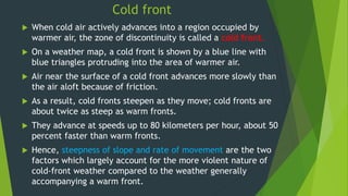 Cold front
 When cold air actively advances into a region occupied by
warmer air, the zone of discontinuity is called a cold front.
 On a weather map, a cold front is shown by a blue line with
blue triangles protruding into the area of warmer air.
 Air near the surface of a cold front advances more slowly than
the air aloft because of friction.
 As a result, cold fronts steepen as they move; cold fronts are
about twice as steep as warm fronts.
 They advance at speeds up to 80 kilometers per hour, about 50
percent faster than warm fronts.
 Hence, steepness of slope and rate of movement are the two
factors which largely account for the more violent nature of
cold-front weather compared to the weather generally
accompanying a warm front.
 
