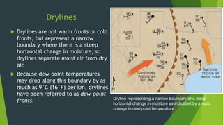 Drylines
 Drylines are not warm fronts or cold
fronts, but represent a narrow
boundary where there is a steep
horizontal change in moisture, so
drylines separate moist air from dry
air.
 Because dew-point temperatures
may drop along this boundary by as
much as 9°C (16°F) per km, drylines
have been referred to as dew-point
fronts. Dryline representing a narrow boundary of a steep
horizontal change in moisture as indicated by a rapid
change in dew-point temperature.
 