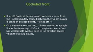 Occluded front
 If a cold front catches up to and overtakes a warm front,
the frontal boundary created between the two air masses
is called an occluded front, (“closed off ”).
 On the surface weather map, it is represented as a purple
line with alternating cold-front triangles and warm-front
half circles; both symbols point in the direction toward
which the front is moving.
 